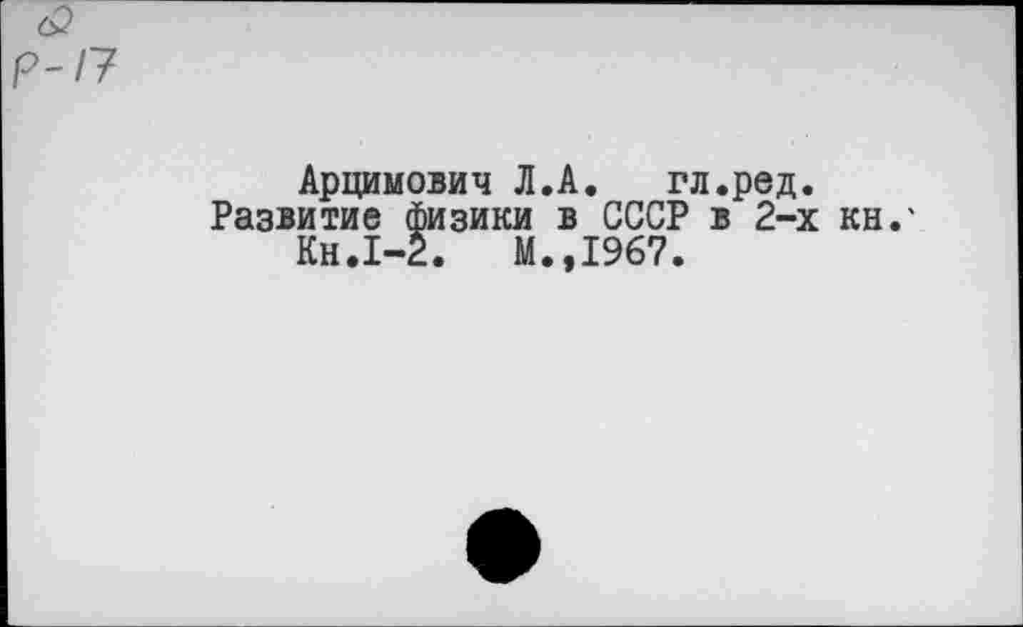 ﻿6?
р-17
Арцимович Л.А.	гл.ред.
Развитие физики в СССР в 2-х кн.' Кн.1-2.	М.,1967.